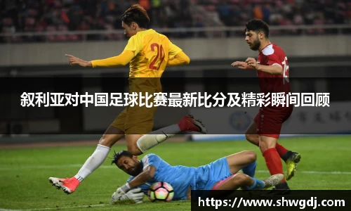 叙利亚对中国足球比赛最新比分及精彩瞬间回顾