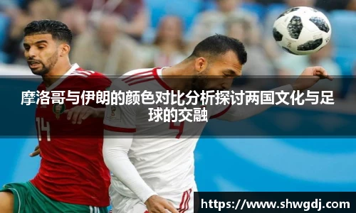 摩洛哥与伊朗的颜色对比分析探讨两国文化与足球的交融