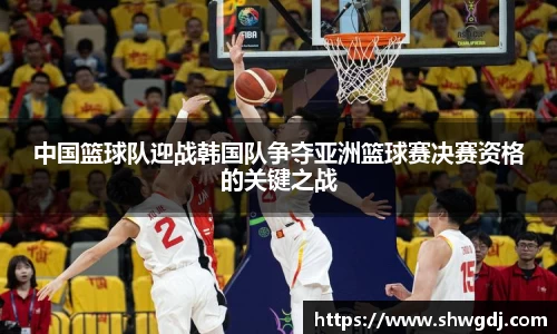 中国篮球队迎战韩国队争夺亚洲篮球赛决赛资格的关键之战