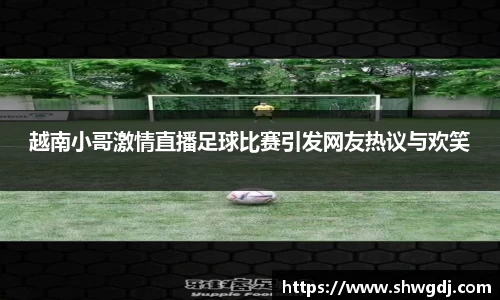 越南小哥激情直播足球比赛引发网友热议与欢笑