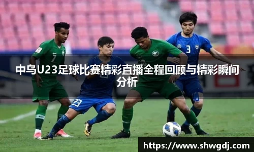 中乌U23足球比赛精彩直播全程回顾与精彩瞬间分析