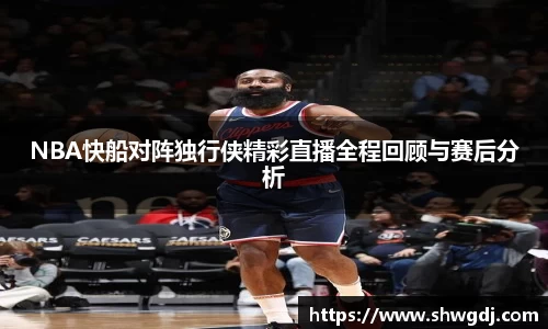 NBA快船对阵独行侠精彩直播全程回顾与赛后分析