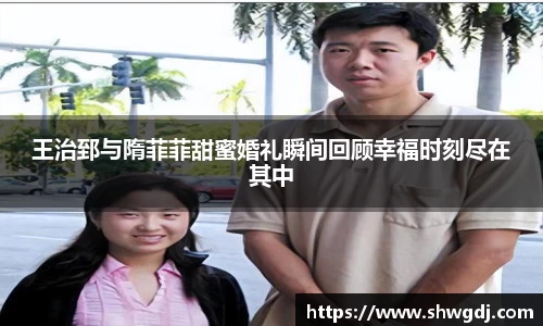 王治郅与隋菲菲甜蜜婚礼瞬间回顾幸福时刻尽在其中