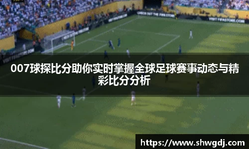 007球探比分助你实时掌握全球足球赛事动态与精彩比分分析